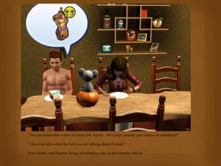 “Do you remember when we had a life Audry. We could actually put clothes on manikins?”
“I have no idea what the hell you are talking about Peanut.”
Poor Audry and Peanut, living off birthday cake as the insanity sets in.
 