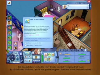 But Peanut shows who the truly insane one is by upping that want
to 10 children! Hahaha. Yeah, not gonna happen. Bunch of wannabe family sims.
 