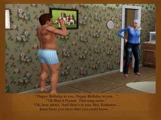 “Happy Birthday to you, Happy Birthday to you…”
“Oh Shut it Peanut. That song sucks.”
“Ok, how about, ‘And Here’s to you, Mrs. Robinson…
Jesus loves you more then you could know…”
 