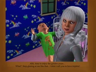 Ahh, time to enjoy the golden years…
What? Stop glaring at me like that. I didn’t tell you to have triplets!
 