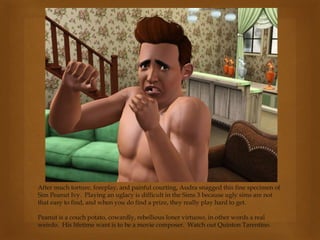 After much torture, foreplay, and painful courting, Audra snagged this fine specimen of
Sim Peanut Ivy. Playing an uglacy is difficult in the Sims 3 because ugly sims are not
that easy to find, and when you do find a prize, they really play hard to get.
Peanut is a couch potato, cowardly, rebellious loner virtuoso, in other words a real
weirdo. His lifetime want is to be a movie composer. Watch out Quinton Tarentino.
 