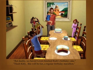 “But daddy, we haven’t even finished Ruth’s birthday cake.”
“Hush Kitty, this will be fun, a regular birthday marathon.”
 