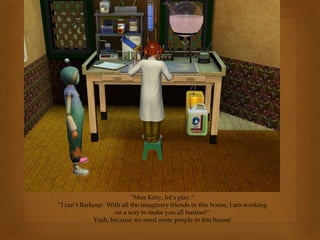 “Miss Kitty, let’s play.”
“I can’t Barkeep. With all the imaginary friends in this house, I am working
on a way to make you all human!”
Yeah, because we need more people in this house!
 