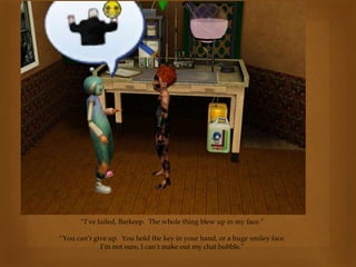 “I’ve failed, Barkeep. The whole thing blew up in my face.”
“You can’t give up. You hold the key in your hand, or a huge smiley face.
I’m not sure, I can’t make out my chat bubble.”
 