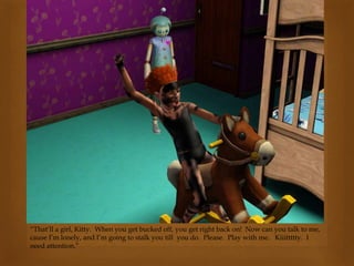 “That’ll a girl, Kitty. When you get bucked off, you get right back on! Now can you talk to me,
cause I’m lonely, and I’m going to stalk you till you do. Please. Play with me. Kiiittttty. I
need attention.”
 