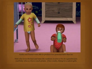 Audra and Peanut were able to produce two potential heirs thus far:
Matt who loves the heat and hates the outdoors (wants to live in a greenhouse).
And Kitty who is a brave couch potato. (Nice combo, fitting for a saloon girl).
 