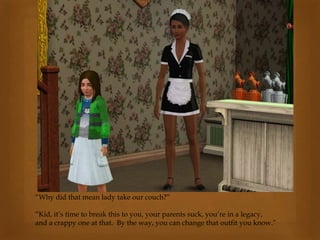 “Why did that mean lady take our couch?”
“Kid, it’s time to break this to you, your parents suck, you’re in a legacy,
and a crappy one at that. By the way, you can change that outfit you know.”
 