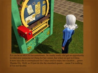 EA can be so MUCH fun sometimes. So Audry really did get an opportunity
to interview someone in China for her career, but when we got to China,
it now says she is unemployed for 3 days and to enjoy her vacation… grrrrr.
Thanks EA. Well, we’ll just do the the standard quests… cause I’m nothing
if I’m not flexible.
 