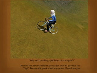 “Why am I peddling uphill on a bicycle again?!”
Because the American Heart Association says it’s good for you…
*Sigh* Because the quest is half way across China from you.
 