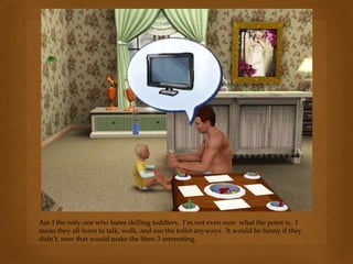 Am I the only one who hates skilling toddlers. I’m not even sure what the point is. I
mean they all learn to talk, walk, and use the toilet anyways. It would be funny if they
didn’t, now that would make the Sims 3 interesting.
 