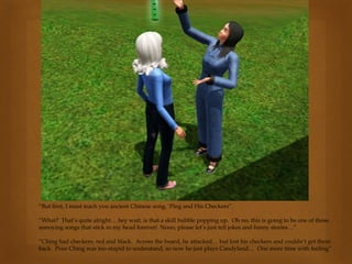 “But first, I must teach you ancient Chinese song, ‘Ping and His Checkers”.
“What? That’s quite alright… hey wait, is that a skill bubble popping up. Oh no, this is going to be one of those
annoying songs that stick in my head forever! Nooo, please let’s just tell jokes and funny stories…”
“Ching had checkers, red and black. Across the board, he attacked… but lost his checkers and couldn’t get them
back. Poor Ching was too stupid to understand, so now he just plays Candyland… One more time with feeling”
 