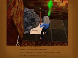 Hi HO, Hi HO, it’s off to work we go…
“Shut up!!! This wasn’t in the travel brochure!”
We could sing Ching and his Checkers… Singing makes work go faster.
“The hell it does, this ain’t no Disney movie.”
 