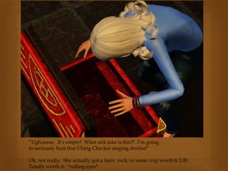 “Ugh,nooo. It’s empty! What sick joke is this?! I’m going
to seriously hurt that Ching Checker singing doofus!”
Ok, not really. She actually got a lapis rock, or some crap worth $ 2.00.
Totally worth it. *rolling eyes*
 