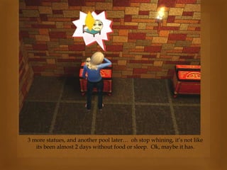 3 more statues, and another pool later… oh stop whining, it’s not like
its been almost 2 days without food or sleep. Ok, maybe it has.
 