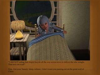 “I AM NOT riding that stupid bicycle all the way across town to deliver the relic tonight.
That twit can wait!”
Fine. Get your ‘beauty’ sleep, whiner. I don’t want you passing out on the great wall of
China.
 