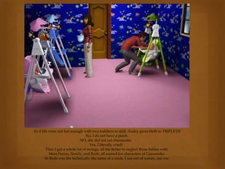 As if life were not fun enough with two toddlers to skill, Audry gives birth to TRIPLETS!
No, I do not have a patch.
NO, she did not eat cheesecake.
Yes, I literally cried!
Then I got a whole lot of swings, all the better to neglect those babies with.
Meet Festus, Newly, and Ruth, all named for characters of Gunsmoke.
So Ruth was the technically the name of a mule, I ran out of names, sue me.
 