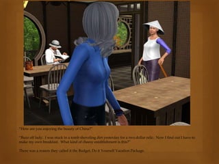 “How are you enjoying the beauty of China?”
“Buzz off lady. I was stuck in a tomb shoveling dirt yesterday for a two.dollar relic. Now I find out I have to
make my own breakfast. What kind of cheesy establishment is this?”
There was a reason they called it the Budget, Do it Yourself Vacation Package.
 