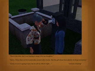 “Here’s the relic, but I was hoping to keep it for my daughter.”
“Sorry, China does not let tourist take ancient relics home. But the gift shops have plenty of cheap imitations.”
“Great, so you’re going to pay me for all my efforts right… “ *crickets chirping*
 