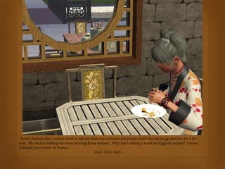 “I can’t believe that woman tried to tell me that was a tourist adventure and I should be grateful to do it for
free. My back is killing me from moving those statues. Why am I rolling a want for Eggroll recipes? I knew
I should have went to France.”
Bitch, bitch, bitch…
 