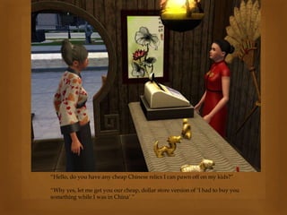 “Hello, do you have any cheap Chinese relics I can pawn off on my kids?”
“Why yes, let me get you our cheap, dollar store version of ‘I had to buy you
something while I was in China’.”
 