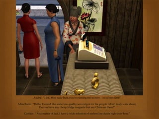 Audra: “Hey, Miss rude butt, you’re pinning me in here. I was here first!”
Miss Rude: “Hello, I would like some low quality sovereigns for the people I don’t really care about.
Do you have any cheap fridge magnets that say China on them?”
Cashier: “As a matter of fact, I have a wide selection of useless keychains right over here.”
 