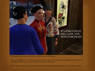 “My husband just loves me in silk, do you have any silk lingerie…”
“Are you kidding?!!! YOU rude, annoying tourist townie. Get your fricking magnets and get out of my
way before I bitch slap you into Egypt for your next adventure.”
“How rude! I must go clog up some other shops and trap unsuspecting sims. My work here is done.”
IF LOOKS COULD
KILL LADY, YOU
WOULD BE DEAD!
 