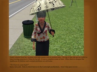 Audry returns from her vacation with little money and no ancient relics. On top of that, she got no credit for
interviewing someone in China for her job. It was a complete waste of time. Other then we escaped the
madhouse of children and constant problems we call home.
“Do I have to come back?”
Sorry, but yeah. Time to check back in to the Cartwright penitentiary. Your 3 day pass is over.
 