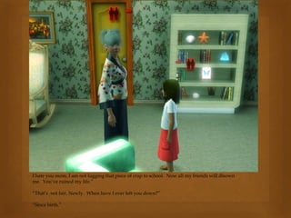 I hate you mom, I am not lugging that piece of crap to school. Now all my friends will disown
me. You’ve ruined my life.”
“That’s not fair, Newly. When have I ever left you down?”
“Since birth.”
 