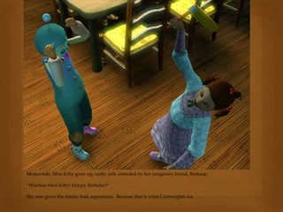 Meanwhile, Miss Kitty grew up, sadly only attended by her imaginary friend, Barkeep.
“Woohoo Miss Kitty! Happy Birthday!”
She was given the family trait, equestrian. Because that is what Cartwrights are.
 