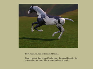 Born freee, as free as the wind blows…

Mosey, knock that crap off right now. Ben and Dorothy do
not need to see that. Horse parents have it made.
 