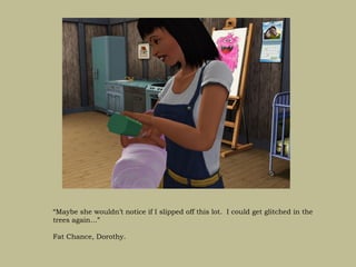 “Maybe she wouldn’t notice if I slipped off this lot. I could get glitched in the
trees again…”

Fat Chance, Dorothy.
 