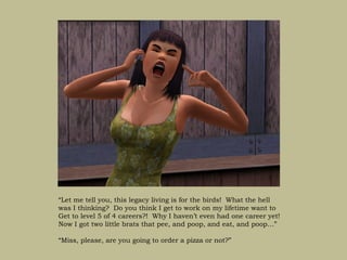 “Let me tell you, this legacy living is for the birds! What the hell
was I thinking? Do you think I get to work on my lifetime want to
Get to level 5 of 4 careers?! Why I haven’t even had one career yet!
Now I got two little brats that pee, and poop, and eat, and poop…”

“Miss, please, are you going to order a pizza or not?”
 