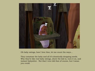 Oh baby swings, how I love thee, let me count the ways…

They comatose the baby and all it’s drastically dropping needs.
Why they’re like real baby swings, shove the kid in, turn it on, and
instant babysitter. Not that I ever did that of course, but I mean
you could.
 