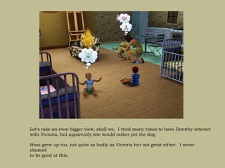 Let’s take an even bigger view, shall we. I tried many times to have Dorothy interact
with Victoria, but apparently she would rather pet the dog.

Hoss grew up too, not quite as badly as Victoria but not great either. I never
claimed
to be good at this.
 