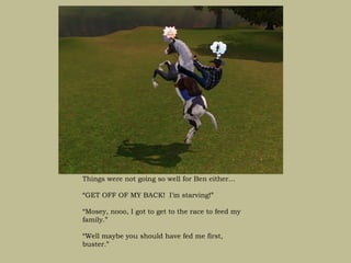 Things were not going so well for Ben either…

“GET OFF OF MY BACK! I’m starving!”

“Mosey, nooo, I got to get to the race to feed my
family.”

“Well maybe you should have fed me first,
buster.”
 