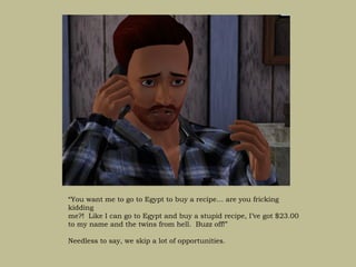 “You want me to go to Egypt to buy a recipe… are you fricking
kidding
me?! Like I can go to Egypt and buy a stupid recipe, I’ve got $23.00
to my name and the twins from hell. Buzz off!”

Needless to say, we skip a lot of opportunities.
 