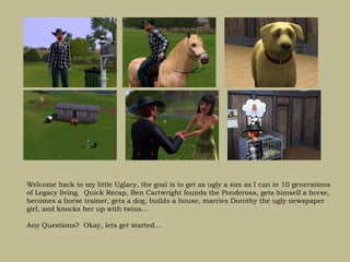 Welcome back to my little Uglacy, the goal is to get as ugly a sim as I can in 10 generations
of Legacy living. Quick Recap, Ben Cartwright founds the Ponderosa, gets himself a horse,
becomes a horse trainer, gets a dog, builds a house, marries Dorothy the ugly newspaper
girl, and knocks her up with twins…

Any Questions? Okay, lets get started…
 