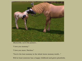 Meanwhile, out in the pasture…

“I love you mommy.”

“I love you more, Patches.”

“You’re the best mommy in the whole horse mommy world…”

Well at least someone has a happy childhood and green plumbobs.
 