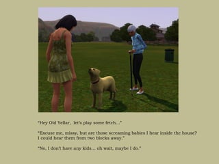 “Hey Old Yellar, let’s play some fetch…”

“Excuse me, missy, but are those screaming babies I hear inside the house?
I could hear them from two blocks away.”

“No, I don’t have any kids… oh wait, maybe I do.”
 