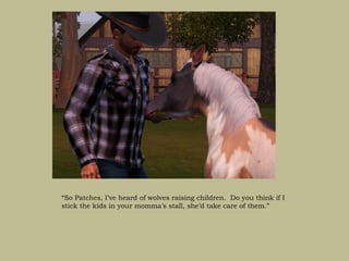 “So Patches, I’ve heard of wolves raising children. Do you think if I
stick the kids in your momma’s stall, she’d take care of them.”
 