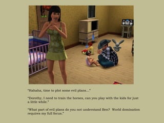 “Hahaha, time to plot some evil plans…”

“Dorothy, I need to train the horses, can you play with the kids for just
a little while.”

“What part of evil plans do you not understand Ben? World domination
requires my full focus.”
 