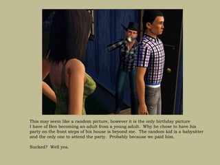 This may seem like a random picture, however it is the only birthday picture
I have of Ben becoming an adult from a young adult. Why he chose to have his
party on the front steps of his house is beyond me. The random kid is a babysitter
and the only one to attend the party. Probably because we paid him.

Sucked? Well yea.
 