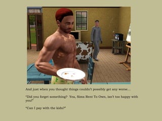 And just when you thought things couldn’t possibly get any worse…

“Did you forget something? Yea, Sims Rent To Own, isn’t too happy with
you!”

“Can I pay with the kids?”
 