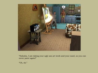 “Hahaha, I am taking your ugly ass art work and your easel, so you can
never paint again!”

“Uh, ok.”
 