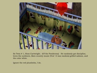 So Twin # 1, Hoss Cartwright. (Of the Ponderosa) He randomly got discipline,
loves the outdoors, likes country music (Yes! It was random) grilled salmon, and
the color white.

Ignore the red plumbobs, I do.
 