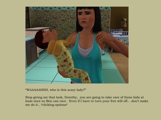 “WAAAAAHHH, who is this scary lady?”

Stop giving me that look, Dorothy, you are going to take care of these kids at
least once so Ben can race. Even if I have to turn your free will off… don’t make
me do it…*clicking options*
 