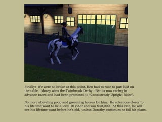 Finally! We were so broke at this point, Ben had to race to put food on
the table. Mosey wins the Twinbrook Derby. Ben is now racing in
advance races and had been promoted to “Consistently Upright Rider”.

No more shoveling poop and grooming horses for him. He advances closer to
his lifetime want to be a level 10 rider and win $40,000. At this rate, he will
see his lifetime want before he’s old, unless Dorothy continues to foil his plans.
 