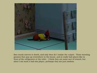 Ben nearly starves to death, and only then do I realize the culprit. These traveling
gnomes that pop up everywhere in the house, and in really bad places like in
front of the refrigerator or the toilet. I think they are some sort of reward, but
since I am such a bad sim player, perharps they are just random.
 
