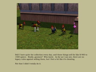 Still I have quite the collection every day, and these things sell for like $ 900 to
1500 apiece. Really, gnomes? Who knew. As far as I can see, there are no
legacy rules against selling them, but I feel a bit like it’s cheating.

Not that I didn’t totally do it.
 