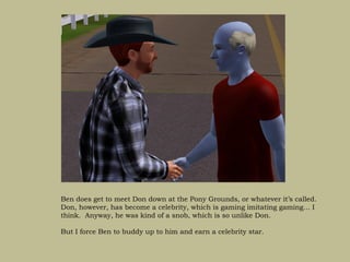 Ben does get to meet Don down at the Pony Grounds, or whatever it’s called.
Don, however, has become a celebrity, which is gaming imitating gaming… I
think. Anyway, he was kind of a snob, which is so unlike Don.

But I force Ben to buddy up to him and earn a celebrity star.
 